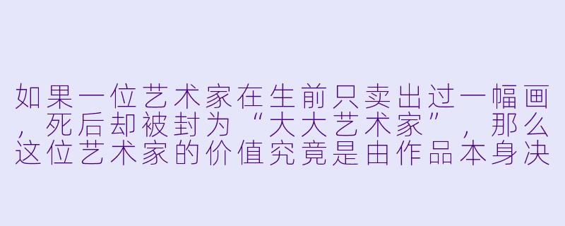 如果一位艺术家在生前只卖出过一幅画，死后却被封为“大大艺术家”，那么这位艺术家的价值究竟是由作品本身决定的，还是由市场的稀缺性与后人的叙事共同塑造的？
