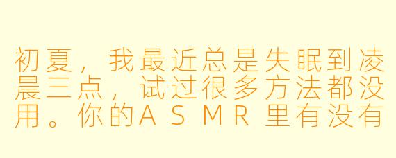 初夏，我最近总是失眠到凌晨三点，试过很多方法都没用。你的ASMR里有没有那种能让人“瞬间断电”的特定声音？