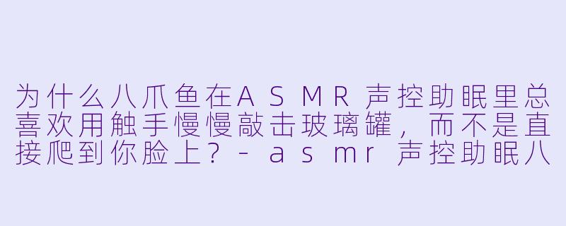为什么八爪鱼在ASMR声控助眠里总喜欢用触手慢慢敲击玻璃罐，而不是直接爬到你脸上？