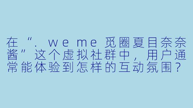 在“.weme觅圈夏目奈奈酱”这个虚拟社群中，用户通常能体验到怎样的互动氛围？