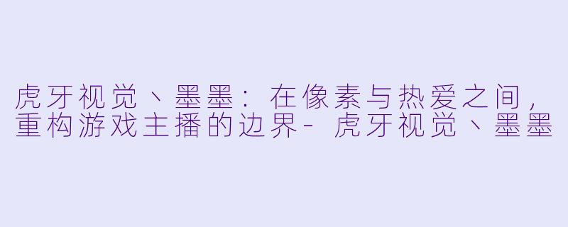 虎牙视觉丶墨墨：在像素与热爱之间，重构游戏主播的边界