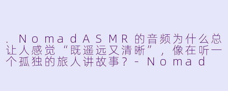 .NomadASMR的音频为什么总让人感觉“既遥远又清晰”，像在听一个孤独的旅人讲故事？