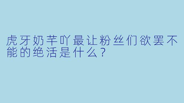虎牙奶芊吖最让粉丝们欲罢不能的绝活是什么？