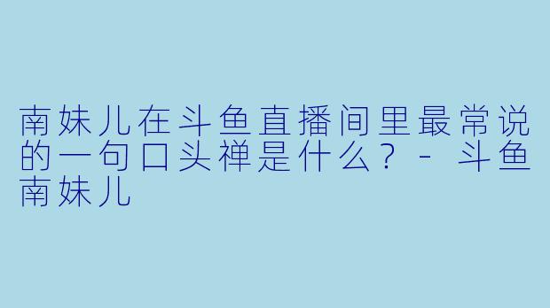 南妹儿在斗鱼直播间里最常说的一句口头禅是什么？