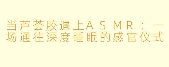 当芦荟胶遇上ASMR：一场通往深度睡眠的感官仪式