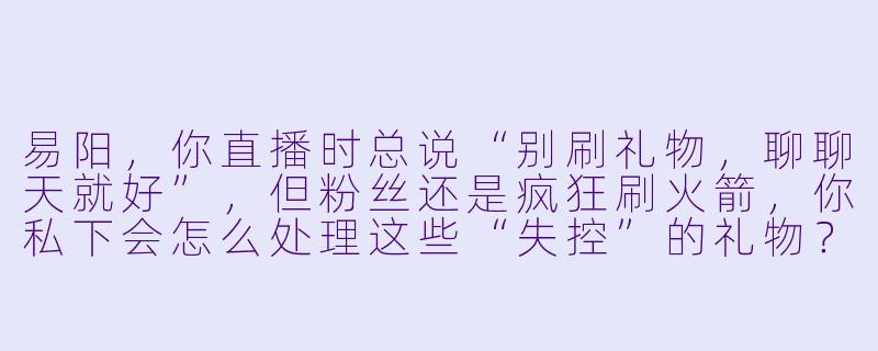 易阳，你直播时总说“别刷礼物，聊聊天就好”，但粉丝还是疯狂刷火箭，你私下会怎么处理这些“失控”的礼物？