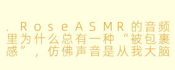 .RoseASMR的音频里为什么总有一种“被包裹感”，仿佛声音是从我大脑正中央长出来的？
