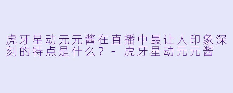 虎牙星动元元酱在直播中最让人印象深刻的特点是什么？