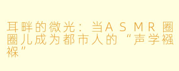 耳畔的微光：当ASMR圈圈儿成为都市人的“声学襁褓”