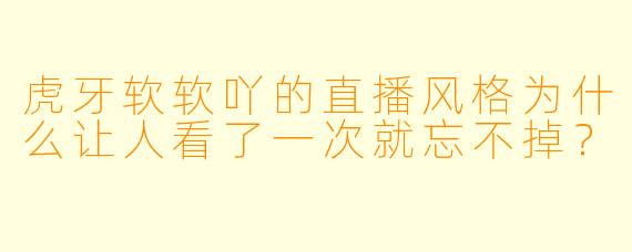 虎牙软软吖的直播风格为什么让人看了一次就忘不掉？