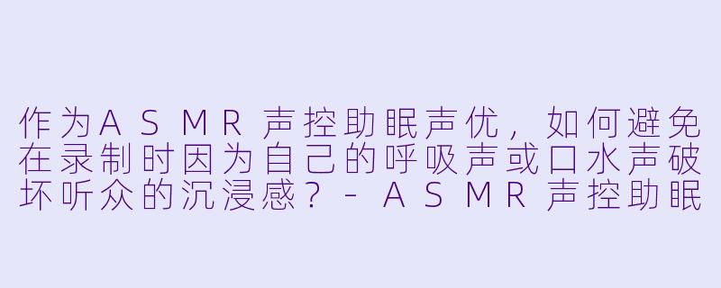 作为ASMR声控助眠声优，如何避免在录制时因为自己的呼吸声或口水声破坏听众的沉浸感？