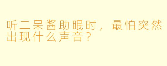 听二呆酱助眠时，最怕突然出现什么声音？