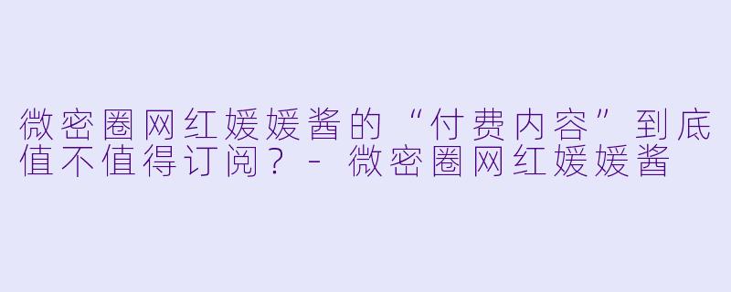 微密圈网红媛媛酱的“付费内容”到底值不值得订阅？
