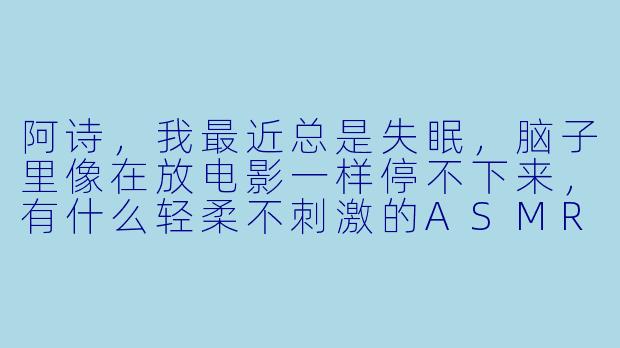 阿诗，我最近总是失眠，脑子里像在放电影一样停不下来，有什么轻柔不刺激的ASMR能帮我快速放松下来吗？