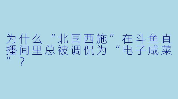 为什么“北国西施”在斗鱼直播间里总被调侃为“电子咸菜”？