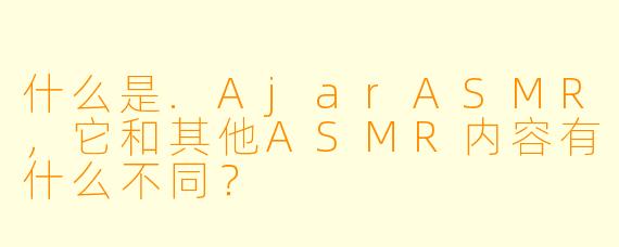 什么是.AjarASMR，它和其他ASMR内容有什么不同？
