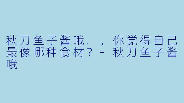 秋刀鱼子酱哦.，你觉得自己最像哪种食材？