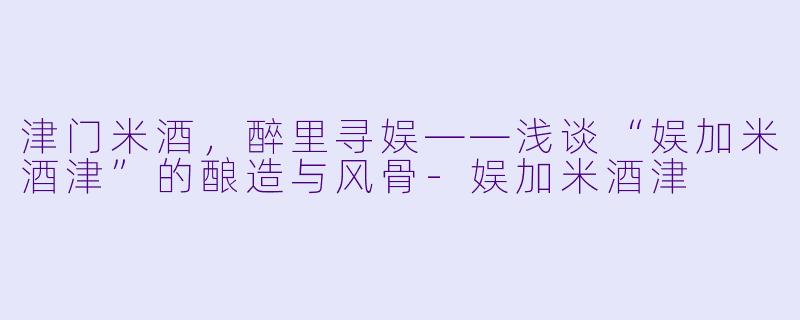 津门米酒，醉里寻娱——浅谈“娱加米酒津”的酿造与风骨