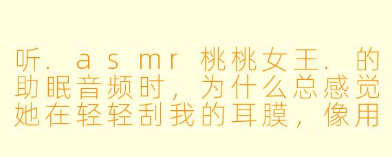 听.asmr桃桃女王.的助眠音频时，为什么总感觉她在轻轻刮我的耳膜，像用羽毛挠痒痒又像在嚼一块超脆的薯片？