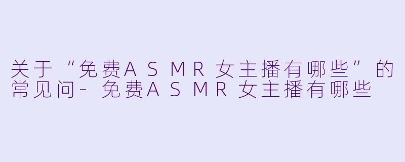 关于“免费ASMR女主播有哪些”的常见问