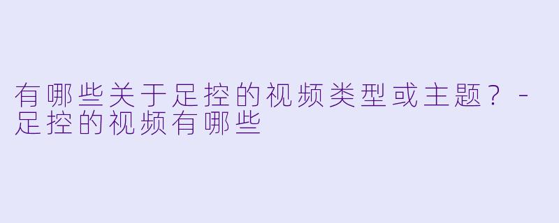 有哪些关于足控的视频类型或主题？