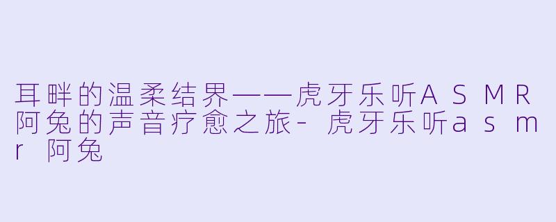 耳畔的温柔结界——虎牙乐听ASMR阿兔的声音疗愈之旅