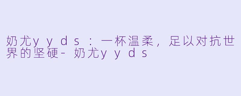 奶尤yyds：一杯温柔，足以对抗世界的坚硬