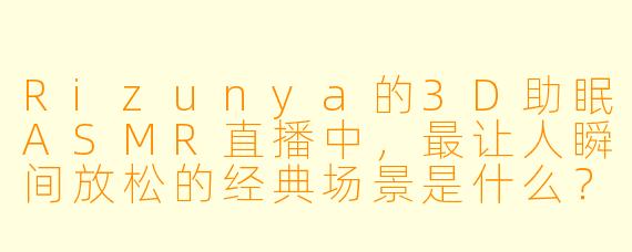 Rizunya的3D助眠ASMR直播中，最让人瞬间放松的经典场景是什么？