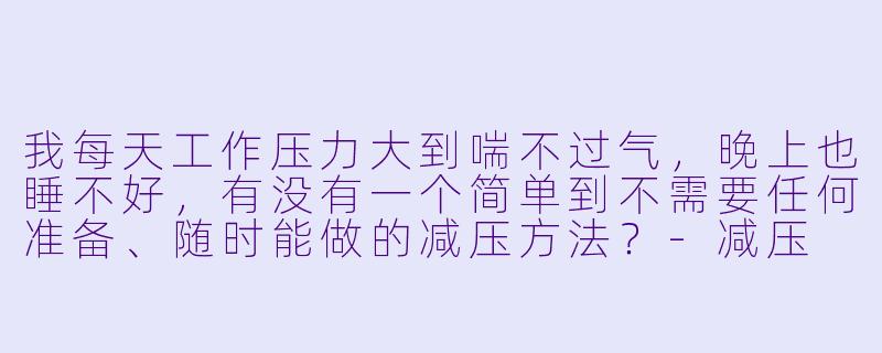 我每天工作压力大到喘不过气，晚上也睡不好，有没有一个简单到不需要任何准备、随时能做的减压方法？