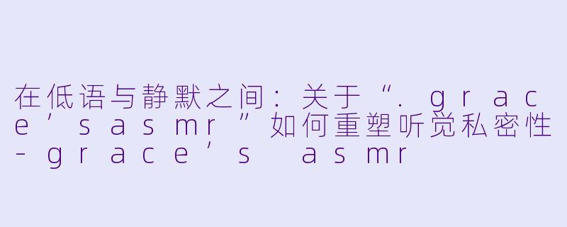 在低语与静默之间：关于“.grace’sasmr”如何重塑听觉私密性