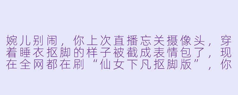 婉儿别闹，你上次直播忘关摄像头，穿着睡衣抠脚的样子被截成表情包了，现在全网都在刷“仙女下凡抠脚版”，你怎么看？