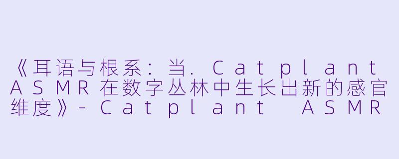 《耳语与根系：当.CatplantASMR在数字丛林中生长出新的感官维度》