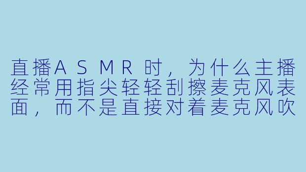 直播ASMR时，为什么主播经常用指尖轻轻刮擦麦克风表面，而不是直接对着麦克风吹气？
