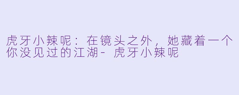 虎牙小辣呢：在镜头之外，她藏着一个你没见过的江湖