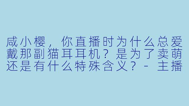 咸小樱，你直播时为什么总爱戴那副猫耳耳机？是为了卖萌还是有什么特殊含义？