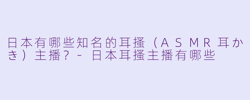 日本有哪些知名的耳搔（ASMR耳かき）主播？