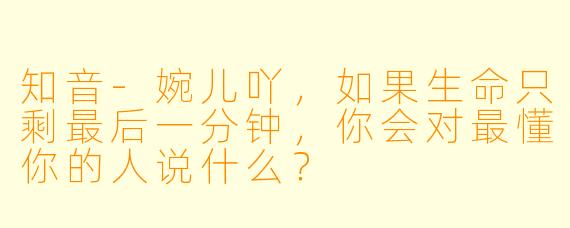 知音-婉儿吖，如果生命只剩最后一分钟，你会对最懂你的人说什么？