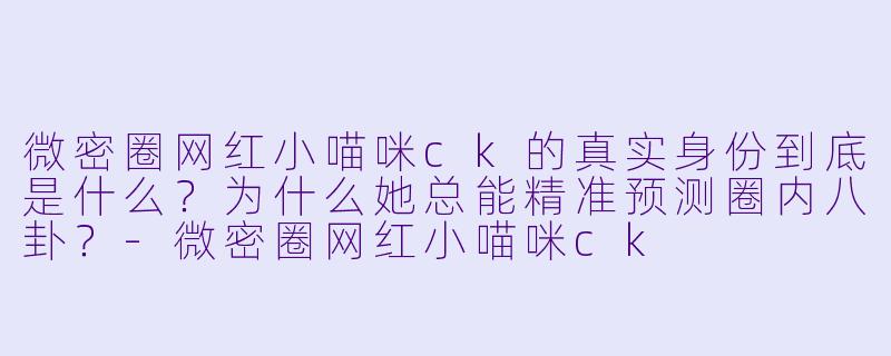 微密圈网红小喵咪ck的真实身份到底是什么？为什么她总能精准预测圈内八卦？