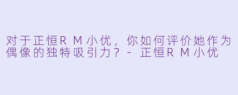 对于正恒RM小优，你如何评价她作为偶像的独特吸引力？