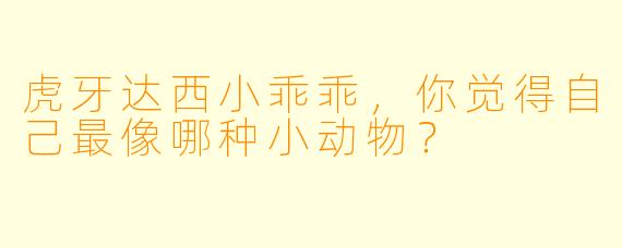 虎牙达西小乖乖，你觉得自己最像哪种小动物？