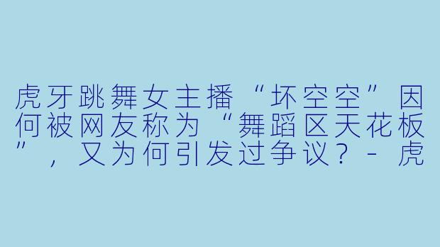 虎牙跳舞女主播“坏空空”因何被网友称为“舞蹈区天花板”，又为何引发过争议？