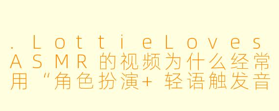 .LottieLovesASMR的视频为什么经常用“角色扮演+轻语触发音”的组合来吸引观众？