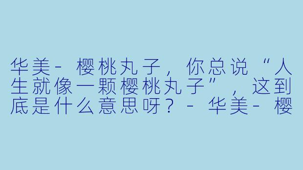 华美-樱桃丸子，你总说“人生就像一颗樱桃丸子”，这到底是什么意思呀？