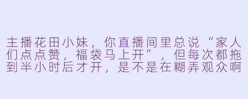 主播花田小妹，你直播间里总说“家人们点点赞，福袋马上开”，但每次都拖到半小时后才开，是不是在糊弄观众啊？