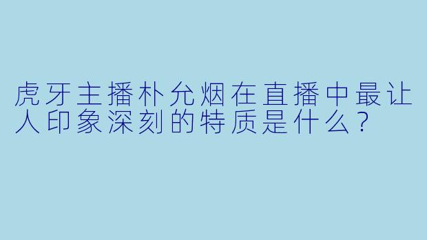 虎牙主播朴允烟在直播中最让人印象深刻的特质是什么？