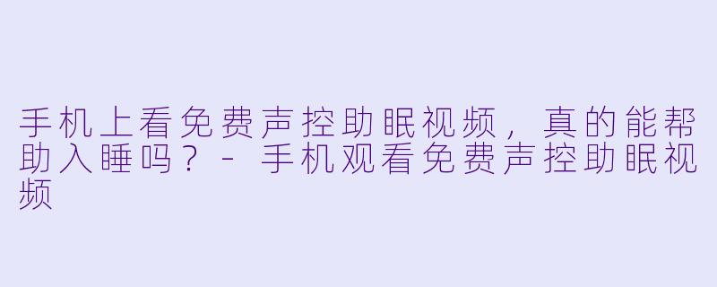 手机上看免费声控助眠视频，真的能帮助入睡吗？