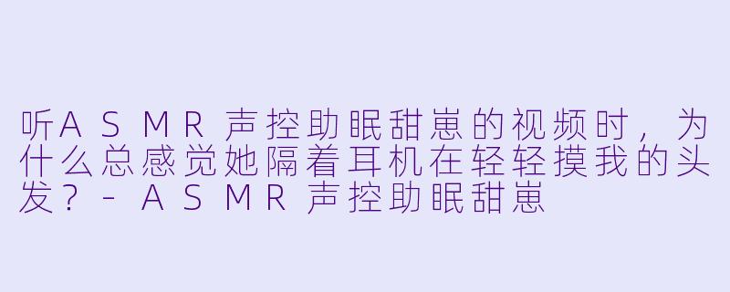 听ASMR声控助眠甜崽的视频时，为什么总感觉她隔着耳机在轻轻摸我的头发？