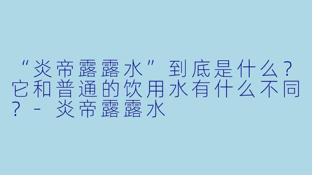 “炎帝露露水”到底是什么？它和普通的饮用水有什么不同？