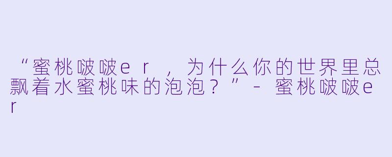 “蜜桃啵啵er，为什么你的世界里总飘着水蜜桃味的泡泡？”