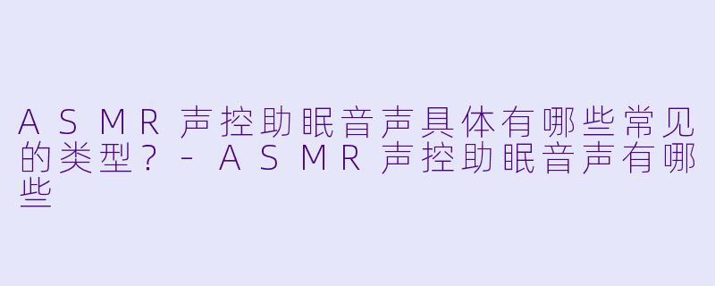 ASMR声控助眠音声具体有哪些常见的类型？